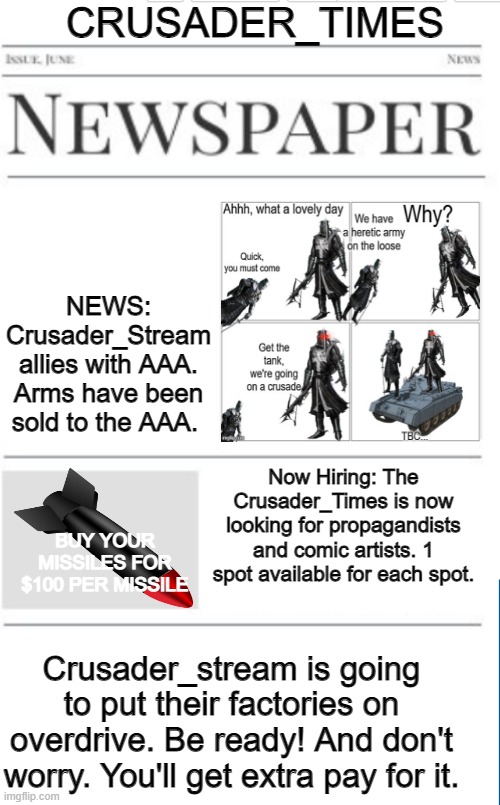 Newspapers posted each Sunday | CRUSADER_TIMES; NEWS: Crusader_Stream allies with AAA. Arms have been sold to the AAA. Now Hiring: The Crusader_Times is now looking for propagandists and comic artists. 1 spot available for each spot. BUY YOUR MISSILES FOR $100 PER MISSILE; Crusader_stream is going to put their factories on overdrive. Be ready! And don't worry. You'll get extra pay for it. | image tagged in blank newspaper | made w/ Imgflip meme maker