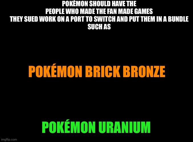 I did play some of Pokémon brick bronze before they had to take it down | POKÉMON SHOULD HAVE THE PEOPLE WHO MADE THE FAN MADE GAMES THEY SUED WORK ON A PORT TO SWITCH AND PUT THEM IN A BUNDLE
SUCH AS; POKÉMON BRICK BRONZE; POKÉMON URANIUM | image tagged in blank black,pokemon,roblox | made w/ Imgflip meme maker
