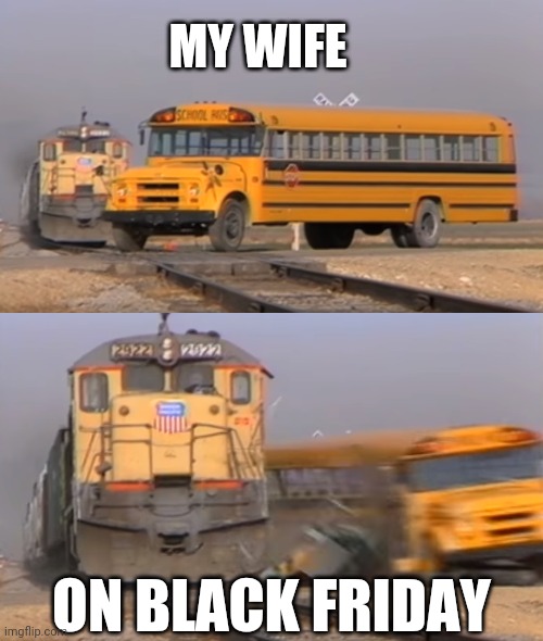 A train hitting a school bus | MY WIFE; ON BLACK FRIDAY | image tagged in a train hitting a school bus | made w/ Imgflip meme maker