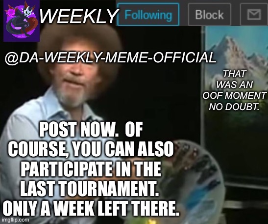 Post here, post there, post anywhere | POST NOW.  OF COURSE, YOU CAN ALSO PARTICIPATE IN THE LAST TOURNAMENT.  ONLY A WEEK LEFT THERE. | image tagged in da-weekly-meme-official announcement template | made w/ Imgflip meme maker