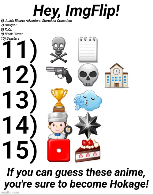 Emoji Anime Ep3 | Hey, ImgFlip! 6) JoJo's Bizarre Adventure: Starudust Crusaders
7) Haikyuu
8) FLCL
9) Black Clover
10) Beastars; 11) ☠🗒
12) 🔫💀🏫
13) 🏆🌬
14) 👨‍🍳✴
15) ⚀🍰; If you can guess these anime, you're sure to become Hokage! | image tagged in blank white template,emoji,anime,trivia crack,memes,series | made w/ Imgflip meme maker