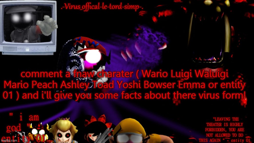 virus fnaw temp | comment a fnaw charater ( Wario Luigi Waluigi Mario Peach Ashley Toad Yoshi Bowser Emma or entity 01 ) and i'll give you some facts about there virus form! | image tagged in virus fnaw temp | made w/ Imgflip meme maker