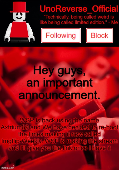 Uno's Lego Temp | Hey guys, an important announcement. WSP is back using the name Axtrium39 and We have decided to re-boot the times making it now called Imgflip-Weekly. WSP is making the stream and I'll give you the link once I have it | image tagged in uno's lego temp | made w/ Imgflip meme maker