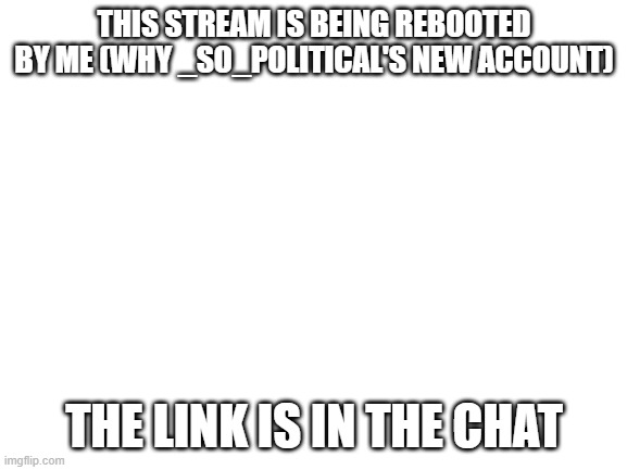 Blank White Template | THIS STREAM IS BEING REBOOTED BY ME (WHY _SO_POLITICAL'S NEW ACCOUNT); THE LINK IS IN THE CHAT | image tagged in blank white template | made w/ Imgflip meme maker