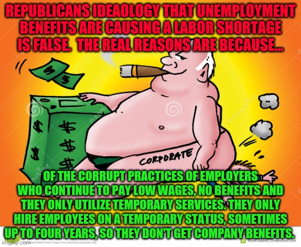 Greedy Corporate | REPUBLICANS IDEAOLOGY THAT UNEMPLOYMENT BENEFITS ARE CAUSING A LABOR SHORTAGE IS FALSE.  THE REAL REASONS ARE BECAUSE... OF THE CORRUPT PRACTICES OF EMPLOYERS WHO CONTINUE TO PAY LOW WAGES, NO BENEFITS AND THEY ONLY UTILIZE TEMPORARY SERVICES. THEY ONLY HIRE EMPLOYEES ON A TEMPORARY STATUS, SOMETIMES UP TO FOUR YEARS, SO THEY DON'T GET COMPANY BENEFITS. | image tagged in greedy corporate | made w/ Imgflip meme maker