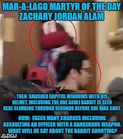 Family Members "fingered him," for the FBI | MAR-A-LAGO MARTYR OF THE DAY
ZACHARY JORDAN ALAM; THEN: SMASHED CAPITOL WINDOWS WITH HIS HELMET, INCLUDING THE ONE ASHLI BABBIT IS SEEN HERE CLIMBING THROUGH SECONDS BEFORE SHE WAS SHOT. NOW:  FACES MANY CHARGES INCLUDING ASSAULTING AN OFFICER WITH A DANGEROUS WEAPON.  WHAT WILL HE SAY ABOUT THE BABBIT SHOOTING? | image tagged in politics | made w/ Imgflip meme maker