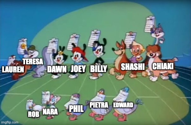 I think I'm going to draw this scene but with my OCs instead. Something like this: | TERESA; CHIAKI; SHASHI; JOEY; BILLY; DAWN; LAUREN; EDWARD; PIETRA; PHIL; NARA; ROB | image tagged in animaniacs,drawing,idea,i really dont know | made w/ Imgflip meme maker
