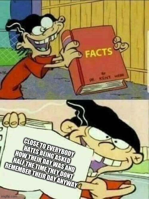 You may not like it, but it's true. | CLOSE TO EVERYBODY HATES BEING ASKED HOW THEIR DAY WAS AND HALF THE TIME THEY DONT REMEMBER THEIR DAY ANYWAY | image tagged in double d facts book,and that's a fact,stop it get some help | made w/ Imgflip meme maker