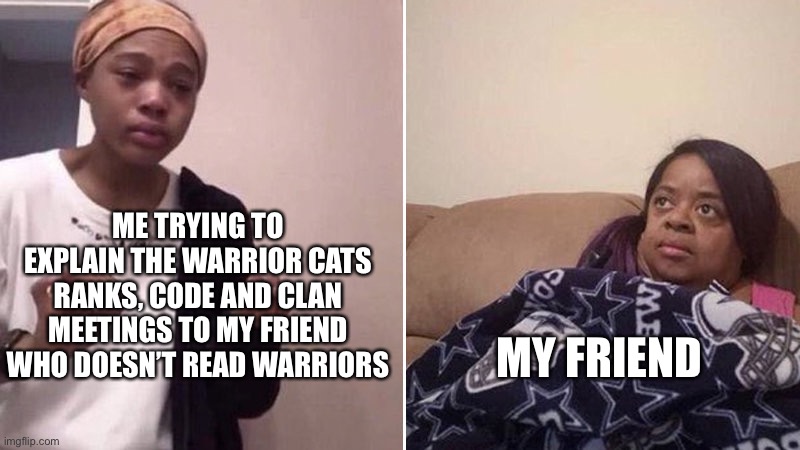 Me explaining to my mom | ME TRYING TO EXPLAIN THE WARRIOR CATS RANKS, CODE AND CLAN MEETINGS TO MY FRIEND WHO DOESN’T READ WARRIORS; MY FRIEND | image tagged in me explaining to my mom | made w/ Imgflip meme maker