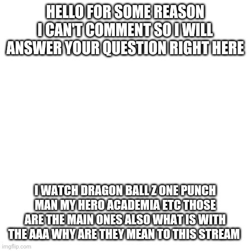 Why is the AAA so mean =( | HELLO FOR SOME REASON I CAN'T COMMENT SO I WILL ANSWER YOUR QUESTION RIGHT HERE; I WATCH DRAGON BALL Z ONE PUNCH MAN MY HERO ACADEMIA ETC THOSE ARE THE MAIN ONES ALSO WHAT IS WITH THE AAA WHY ARE THEY MEAN TO THIS STREAM | image tagged in memes,blank transparent square | made w/ Imgflip meme maker