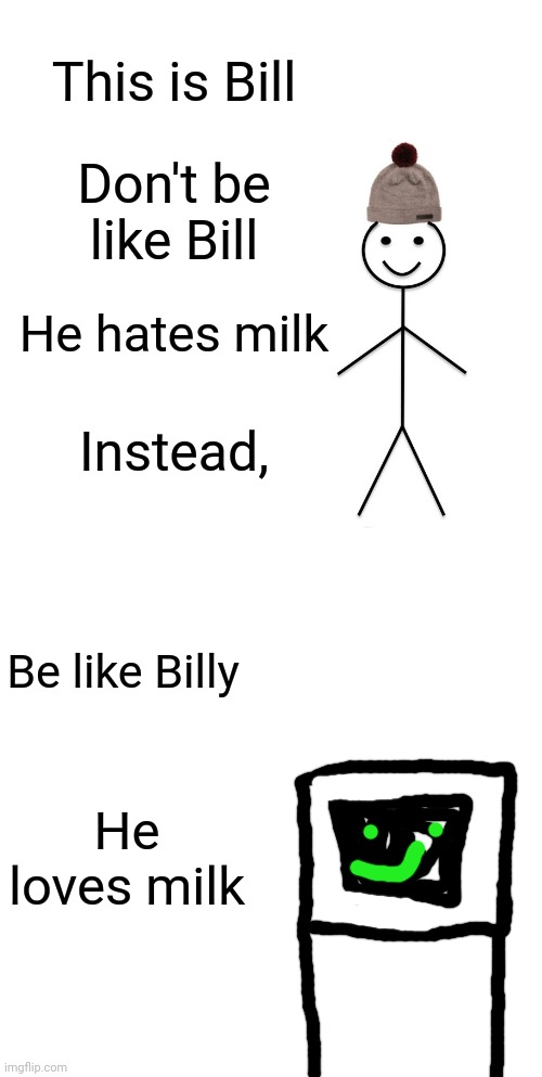 Don't be like Bill, be like Billy |  This is Bill; Don't be like Bill; He hates milk; Instead, Be like Billy; He loves milk | image tagged in memes,be like bill | made w/ Imgflip meme maker