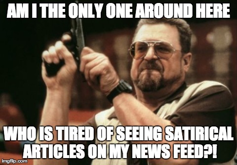 Am I The Only One Around Here Meme | AM I THE ONLY ONE AROUND HERE WHO IS TIRED OF SEEING SATIRICAL ARTICLES ON MY NEWS FEED?! | image tagged in memes,am i the only one around here,AdviceAnimals | made w/ Imgflip meme maker