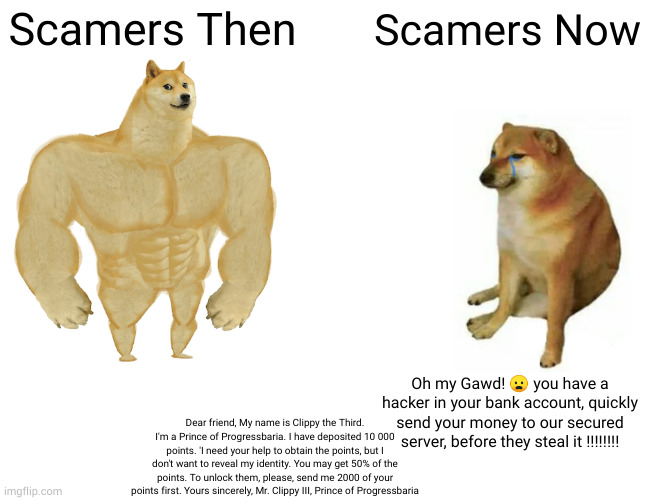 Buff Doge vs. Cheems Meme | Scamers Then; Scamers Now; Oh my Gawd! 😦 you have a hacker in your bank account, quickly send your money to our secured server, before they steal it !!!!!!!! Dear friend, My name is Clippy the Third. I'm a Prince of Progressbaria. I have deposited 10 000 points. 'I need your help to obtain the points, but I don't want to reveal my identity. You may get 50% of the points. To unlock them, please, send me 2000 of your points first. Yours sincerely, Mr. Clippy III, Prince of Progressbaria | image tagged in memes,buff doge vs cheems | made w/ Imgflip meme maker