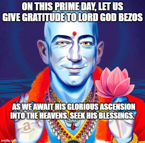 Lord God Bezos | ON THIS PRIME DAY, LET US GIVE GRATITUDE TO LORD GOD BEZOS; AS WE AWAIT HIS GLORIOUS ASCENSION INTO THE HEAVENS. SEEK HIS BLESSINGS. | image tagged in jeff bezos,prime day,lord bezos,amazon | made w/ Imgflip meme maker
