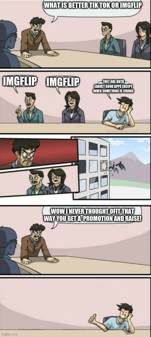 Boardroom Meeting Sugg 2 | WHAT IS BETTER TIK TOK OR IMGFLIP; IMGFLIP; IMGFLIP; THEY ARE BOTH EQAULY GOOD APPS EXCEPT WHEN SOMETHING IS CRINGE; WOW I NEVER THOUGHT OFIT THAT WAY YOU GET A  PROMOTION AND RAISE! | image tagged in boardroom meeting sugg 2 | made w/ Imgflip meme maker