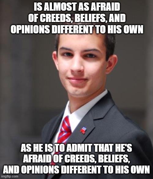 This Is Why People Call You "Bigoted", And Why You Get Triggered When They Do | IS ALMOST AS AFRAID OF CREEDS, BELIEFS, AND OPINIONS DIFFERENT TO HIS OWN; AS HE IS TO ADMIT THAT HE'S AFRAID OF CREEDS, BELIEFS, AND OPINIONS DIFFERENT TO HIS OWN | image tagged in college conservative,bigotry,triggered,intolerance,white supremacists,beliefs | made w/ Imgflip meme maker