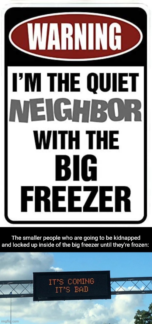This warning sign | The smaller people who are going to be kidnapped and locked up inside of the big freezer until they're frozen: | image tagged in it's coming it's bad,dark humor,memes,neighbor,freezer,warning sign | made w/ Imgflip meme maker