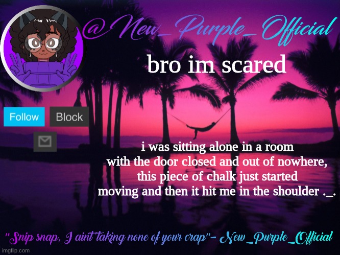HOW DID IT EVEN MOVE BY ITSELF | bro im scared; i was sitting alone in a room with the door closed and out of nowhere, this piece of chalk just started moving and then it hit me in the shoulder ._. | image tagged in purple's announcement temp 3 | made w/ Imgflip meme maker