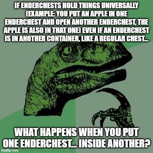 The enderchest paradox. (tried it, my computer lagged until i took the enderchest out of the other enderchest) | IF ENDERCHESTS HOLD THINGS UNIVERSALLY (EXAMPLE: YOU PUT AN APPLE IN ONE ENDERCHEST AND OPEN ANOTHER ENDERCHEST, THE APPLE IS ALSO IN THAT ONE) EVEN IF AN ENDERCHEST IS IN ANOTHER CONTAINER, LIKE A REGULAR CHEST... WHAT HAPPENS WHEN YOU PUT ONE ENDERCHEST... INSIDE ANOTHER? | image tagged in memes,philosoraptor | made w/ Imgflip meme maker