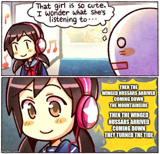 That Girl Is So Cute, I Wonder What She’s Listening To… | THEN THE WINGED HUSSARS ARRIVED
COMING DOWN THE MOUNTAINSIDE; THEN THE WINGED HUSSARS ARRIVED
COMING DOWN THEY TURNED THE TIDE | image tagged in that girl is so cute i wonder what she s listening to | made w/ Imgflip meme maker