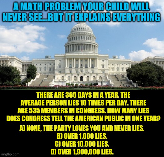 Folks, these people are not superheros, they are not smarter than you, they do not understand you. But they will lie to you. | A MATH PROBLEM YOUR CHILD WILL NEVER SEE...BUT IT EXPLAINS EVERYTHING; THERE ARE 365 DAYS IN A YEAR. THE AVERAGE PERSON LIES 10 TIMES PER DAY. THERE ARE 535 MEMBERS IN CONGRESS. HOW MANY LIES DOES CONGRESS TELL THE AMERICAN PUBLIC IN ONE YEAR? A) NONE, THE PARTY LOVES YOU AND NEVER LIES.
B) OVER 1,000 LIES.
C) OVER 10,000 LIES.
D) OVER 1,900,000 LIES. | image tagged in ugh congress,lies,faith in humanity,mathematics | made w/ Imgflip meme maker