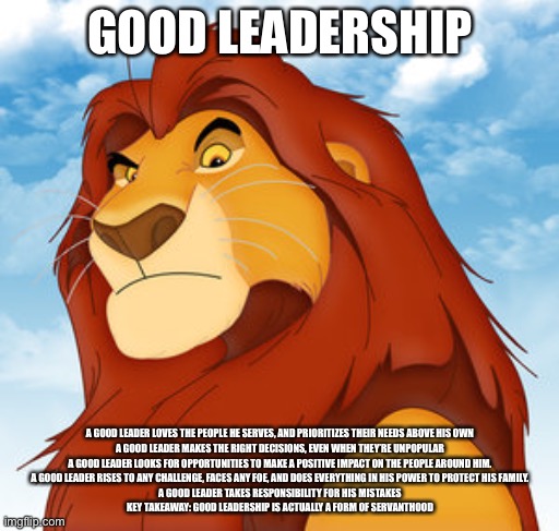 Mufasa | GOOD LEADERSHIP; A GOOD LEADER LOVES THE PEOPLE HE SERVES, AND PRIORITIZES THEIR NEEDS ABOVE HIS OWN

A GOOD LEADER MAKES THE RIGHT DECISIONS, EVEN WHEN THEY’RE UNPOPULAR

A GOOD LEADER LOOKS FOR OPPORTUNITIES TO MAKE A POSITIVE IMPACT ON THE PEOPLE AROUND HIM.

A GOOD LEADER RISES TO ANY CHALLENGE, FACES ANY FOE, AND DOES EVERYTHING IN HIS POWER TO PROTECT HIS FAMILY.

A GOOD LEADER TAKES RESPONSIBILITY FOR HIS MISTAKES

KEY TAKEAWAY: GOOD LEADERSHIP IS ACTUALLY A FORM OF SERVANTHOOD | image tagged in mufasa | made w/ Imgflip meme maker