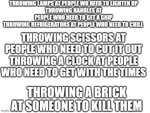 true tho | THROWING LAMPS AT PEOPLE WO NEED TO LIGHTEN UP
THROWING HANDLES AT PEOPLE WHO NEED TO GET A GRIP
THROWING REFRIGERATORS AT PEOPLE WHO NEED TO CHILL; THROWING SCISSORS AT PEOPLE WHO NEED TO CUT IT OUT
THROWING A CLOCK AT PEOPLE WHO NEED TO GET WITH THE TIMES; THROWING A BRICK AT SOMEONE TO KILL THEM | image tagged in blank white template | made w/ Imgflip meme maker