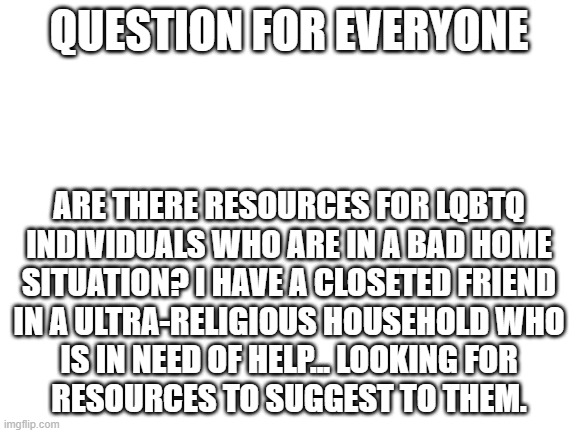 Blank White Template | QUESTION FOR EVERYONE; ARE THERE RESOURCES FOR LQBTQ
INDIVIDUALS WHO ARE IN A BAD HOME
SITUATION? I HAVE A CLOSETED FRIEND
IN A ULTRA-RELIGIOUS HOUSEHOLD WHO
IS IN NEED OF HELP... LOOKING FOR
RESOURCES TO SUGGEST TO THEM. | image tagged in blank white template | made w/ Imgflip meme maker