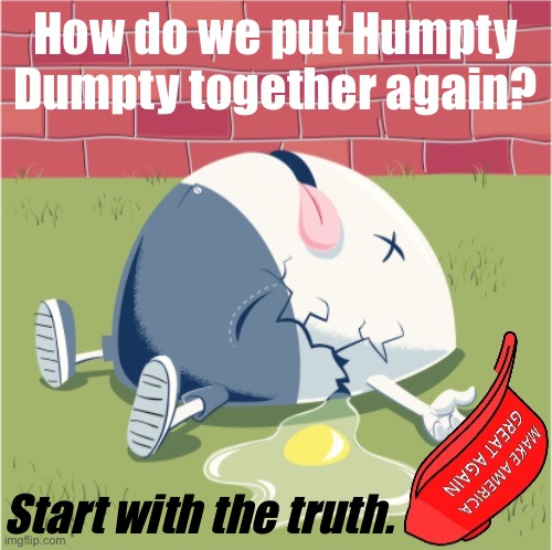 Believe it or not, I don’t want the Republican Party to fail. I want it to succeed as a reality-based institution. | How do we put Humpty Dumpty together again? Start with the truth. | image tagged in maga humpty dumpty,maga,republicans,republican party,republican,politics | made w/ Imgflip meme maker