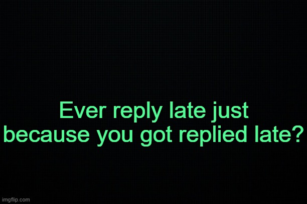 . | Ever reply late just because you got replied late? | image tagged in black | made w/ Imgflip meme maker