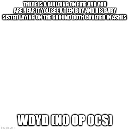 Blank Transparent Square Meme | THERE IS A BUILDING ON FIRE AND YOU ARE NEAR IT YOU SEE A TEEN BOY AND HIS BABY SISTER LAYING ON THE GROUND BOTH COVERED IN ASHES; WDYD (NO OP OCS) | image tagged in memes,blank transparent square | made w/ Imgflip meme maker