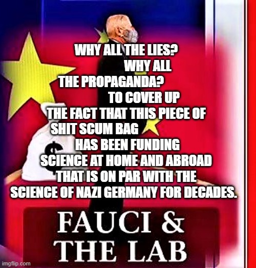 fauci & the lab | WHY ALL THE LIES?                  WHY ALL THE PROPAGANDA?                           TO COVER UP THE FACT THAT THIS PIECE OF SHIT SCUM BAG                         
 HAS BEEN FUNDING SCIENCE AT HOME AND ABROAD THAT IS ON PAR WITH THE SCIENCE OF NAZI GERMANY FOR DECADES. | image tagged in fauci the lab | made w/ Imgflip meme maker