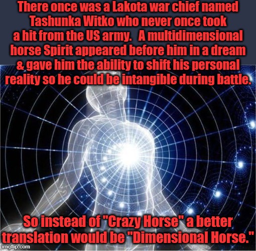 He smartly avoided face reveals, so there are no pictures of him. | There once was a Lakota war chief named
Tashunka Witko who never once took a hit from the US army.   A multidimensional horse Spirit appeared before him in a dream & gave him the ability to shift his personal reality so he could be intangible during battle. So instead of "Crazy Horse" a better translation would be "Dimensional Horse." | image tagged in dimensional meme,native american,warrior,spirit,superhero | made w/ Imgflip meme maker