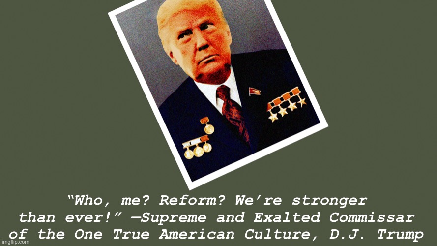 Cringing at our One True Leader | “Who, me? Reform? We’re stronger than ever!” —Supreme and Exalted Commissar of the One True American Culture, D.J. Trump | image tagged in comrade trump | made w/ Imgflip meme maker