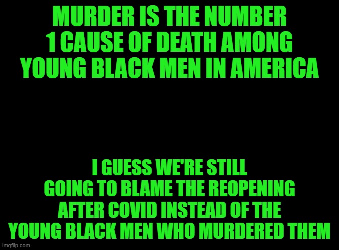 BLM doesn't care. The media doesn't care. The Democrats don't care. They're too busy being woke and trying to indict Trump. | MURDER IS THE NUMBER 1 CAUSE OF DEATH AMONG YOUNG BLACK MEN IN AMERICA; I GUESS WE'RE STILL GOING TO BLAME THE REOPENING AFTER COVID INSTEAD OF THE YOUNG BLACK MEN WHO MURDERED THEM | image tagged in blank black | made w/ Imgflip meme maker