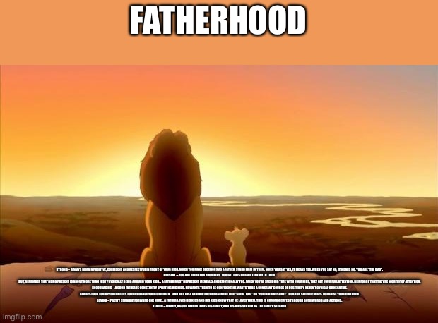 MUFASA AND SIMBA | FATHERHOOD; STRONG – ALWAYS REMAIN POSITIVE, CONFIDENT AND RESPECTFUL IN FRONT OF YOUR KIDS. WHEN YOU MAKE DECISIONS AS A FATHER, STAND FIRM IN THEM. WHEN YOU SAY YES, IT MEANS YES. WHEN YOU SAY NO, IT MEANS NO. YOU ARE “THE DAD”.

PRESENT – YOU ARE THERE FOR YOUR KIDS. YOU GET LOTS OF FACE TIME WITH THEM.

BUT, REMEMBER THAT BEING PRESENT IS ABOUT MORE THAN JUST PHYSICALLY BEING AROUND YOUR KIDS… A FATHER MUST BE PRESENT MENTALLY AND EMOTIONALLY TOO. WHEN YOU’RE SPENDING TIME WITH YOUR KIDS, THEY GET YOUR FULL ATTENTION. REINFORCE THAT THEY’RE WORTHY OF ATTENTION.

ENCOURAGING – A GOOD FATHER IS CONSTANTLY UPLIFTING HIS KIDS. HE WANTS THEM TO BE CONFIDENT. HE WANTS TO BE A CONSTANT SOURCE OF POSITIVITY. HE ISN’T CYNICAL OR NEGATIVE.

ALWAYS LOOK FOR OPPORTUNITIES TO ENCOURAGE YOUR CHILDREN… AND NOT JUST GENERIC ENCOURAGEMENT LIKE “GREAT JOB!” OR “YOU DID AWESOME!” LOOK FOR SPECIFIC WAYS TO PRAISE YOUR CHILDREN.

LOVING – PRETTY STRAIGHTFORWARD ONE HERE… A FATHER LOVES HIS KIDS AND HIS KIDS KNOW THAT HE LOVES THEM. THIS IS COMMUNICATED THROUGH BOTH WORDS AND ACTIONS.

LEADER – FINALLY, A GOOD FATHER LEADS HIS FAMILY, AND HIS KIDS SEE HIM AS THE FAMILY’S LEADER | image tagged in mufasa and simba | made w/ Imgflip meme maker