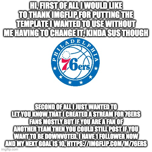 https://imgflip.com/m/76ers |  HI, FIRST OF ALL I WOULD LIKE TO THANK IMGFLIP FOR PUTTING THE TEMPLATE I WANTED TO USE WITHOUT ME HAVING TO CHANGE IT, KINDA SUS THOUGH; SECOND OF ALL I JUST WANTED TO LET YOU KNOW THAT I CREATED A STREAM FOR 76ERS FANS MOSTLY BUT IF YOU ARE A FAN OF ANOTHER TEAM THEN YOU COULD STILL POST IF YOU WANT TO BE DOWNVOTED. I HAVE 1 FOLLOWER NOW AND MY NEXT GOAL IS 10, HTTPS://IMGFLIP.COM/M/76ERS | image tagged in memes,blank transparent square,stream shoutout,latest stream,streams | made w/ Imgflip meme maker