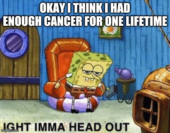 Ight imma head out | OKAY I THINK I HAD ENOUGH CANCER FOR ONE LIFETIME | image tagged in ight imma head out | made w/ Imgflip meme maker