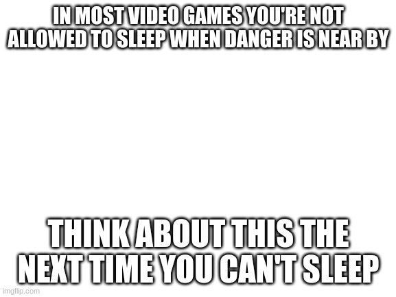 Blank White Template | IN MOST VIDEO GAMES YOU'RE NOT ALLOWED TO SLEEP WHEN DANGER IS NEAR BY; THINK ABOUT THIS THE NEXT TIME YOU CAN'T SLEEP | image tagged in blank white template | made w/ Imgflip meme maker