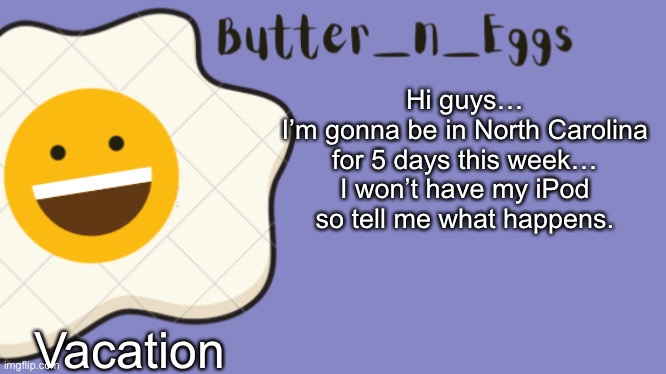 See y’all soon | Hi guys…
I’m gonna be in North Carolina for 5 days this week… I won’t have my iPod so tell me what happens. Vacation | image tagged in butter_n_eggs announcement template | made w/ Imgflip meme maker