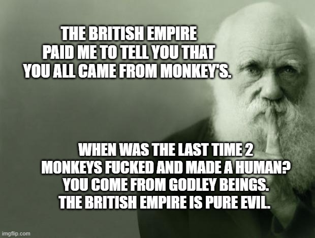 Darwin | THE BRITISH EMPIRE PAID ME TO TELL YOU THAT YOU ALL CAME FROM MONKEY'S. WHEN WAS THE LAST TIME 2 MONKEYS FUCKED AND MADE A HUMAN? YOU COME FROM GODLEY BEINGS. THE BRITISH EMPIRE IS PURE EVIL. | image tagged in darwin | made w/ Imgflip meme maker