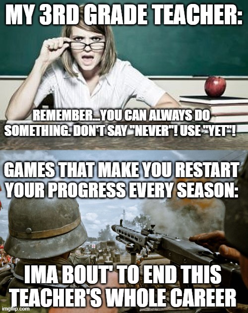 I lost progress in this one game on Roblox...which made me come up with this meme | MY 3RD GRADE TEACHER:; REMEMBER...YOU CAN ALWAYS DO SOMETHING. DON'T SAY "NEVER"! USE "YET"! GAMES THAT MAKE YOU RESTART YOUR PROGRESS EVERY SEASON:; IMA BOUT' TO END THIS TEACHER'S WHOLE CAREER | image tagged in teacher,war from fornite,funny,memes,gaming | made w/ Imgflip meme maker