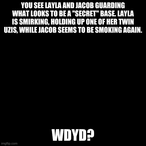 Blank black  template | YOU SEE LAYLA AND JACOB GUARDING WHAT LOOKS TO BE A "SECRET" BASE. LAYLA IS SMIRKING, HOLDING UP ONE OF HER TWIN UZIS, WHILE JACOB SEEMS TO BE SMOKING AGAIN. WDYD? | image tagged in blank black template | made w/ Imgflip meme maker