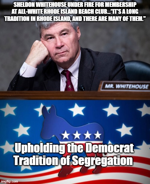 "Upholding Democrat Traditions" since 1828. | SHELDON WHITEHOUSE UNDER FIRE FOR MEMBERSHIP AT ALL-WHITE RHODE ISLAND BEACH CLUB...“IT’S A LONG TRADITION IN RHODE ISLAND, AND THERE ARE MANY OF THEM."; Upholding the Democrat Tradition of Segregation | image tagged in democrats,segregation,democrat privilege,politics,hypocrisy | made w/ Imgflip meme maker