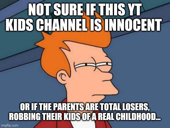 Futurama Fry | NOT SURE IF THIS YT KIDS CHANNEL IS INNOCENT; OR IF THE PARENTS ARE TOTAL LOSERS, ROBBING THEIR KIDS OF A REAL CHILDHOOD... | image tagged in memes,futurama fry | made w/ Imgflip meme maker