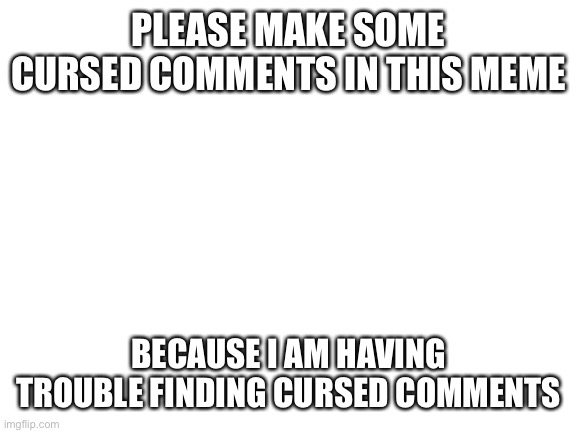 Blank White Template | PLEASE MAKE SOME CURSED COMMENTS IN THIS MEME; BECAUSE I AM HAVING TROUBLE FINDING CURSED COMMENTS | image tagged in blank white template | made w/ Imgflip meme maker