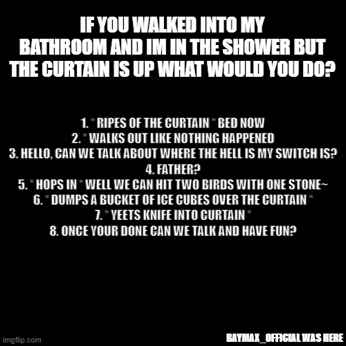 t r e n d? | IF YOU WALKED INTO MY BATHROOM AND IM IN THE SHOWER BUT THE CURTAIN IS UP WHAT WOULD YOU DO? 1. * RIPES OF THE CURTAIN * BED NOW



2. * WALKS OUT LIKE NOTHING HAPPENED



3. HELLO, CAN WE TALK ABOUT WHERE THE HELL IS MY SWITCH IS?


4. FATHER?



5. * HOPS IN * WELL WE CAN HIT TWO BIRDS WITH ONE STONE~




6. * DUMPS A BUCKET OF ICE CUBES OVER THE CURTAIN *



7. * YEETS KNIFE INTO CURTAIN *



8. ONCE YOUR DONE CAN WE TALK AND HAVE FUN? BAYMAX_OFFICIAL WAS HERE | image tagged in memes,blank transparent square | made w/ Imgflip meme maker