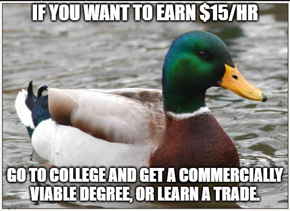 Actual Advice Mallard Meme | IF YOU WANT TO EARN $15/HR GO TO COLLEGE AND GET A COMMERCIALLY VIABLE DEGREE, OR LEARN A TRADE. | image tagged in memes,actual advice mallard | made w/ Imgflip meme maker