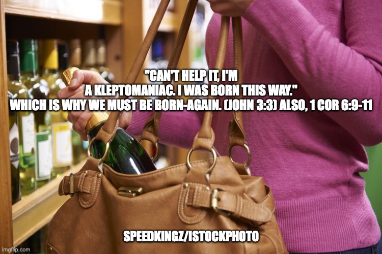 Can't Help Myself | "CAN'T HELP IT, I'M A KLEPTOMANIAC. I WAS BORN THIS WAY."

WHICH IS WHY WE MUST BE BORN-AGAIN. (JOHN 3:3) ALSO, 1 COR 6:9-11; SPEEDKINGZ/ISTOCKPHOTO | image tagged in lost and found | made w/ Imgflip meme maker