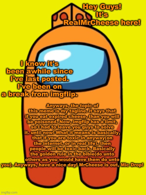 My Tagline Explained | Hey Guys! It's RealMrCheese here! I know it's been awhile since I've last posted. I've been on a break from imgflip. Anyways, the topic of this meme is my tagline. it says that if you eat expired cheese, than you will be poisoned. Now, imgflip has a limit, so I had to leave you guys to solve it. until now! What it means is basically, that if you are toxic in anyway(on the internet, or in real life), then people will be toxic back. Basically the golden rule in the bible(do unto others as you would have them do unto you). Anyways, have a nice day! MrCheese is out, Mic Drop! | image tagged in realmrcheese,tagline explained | made w/ Imgflip meme maker